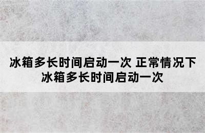 冰箱多长时间启动一次 正常情况下冰箱多长时间启动一次